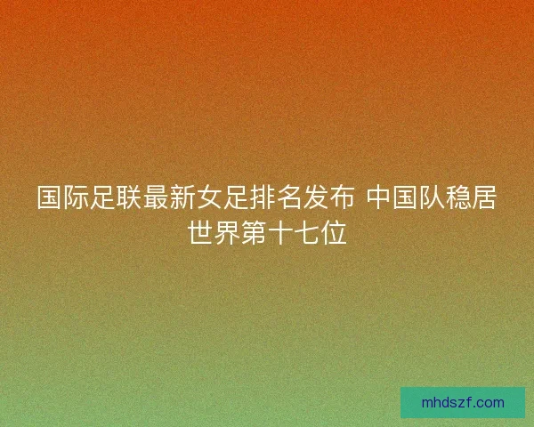 国际足联最新女足排名发布 中国队稳居世界第十七位