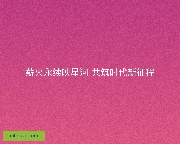 薪火永续映星河 共筑时代新征程
