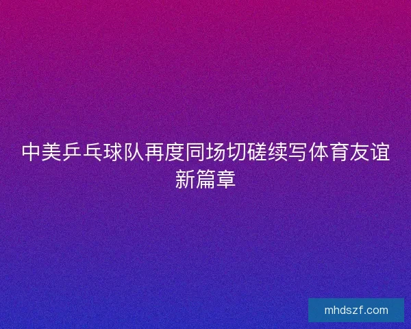 中美乒乓球队再度同场切磋续写体育友谊新篇章