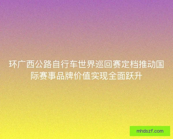 环广西公路自行车世界巡回赛定档推动国际赛事品牌价值实现全面跃升 环广西公路自行车世界巡回赛定档推动国际赛事品牌价值实现全面跃升