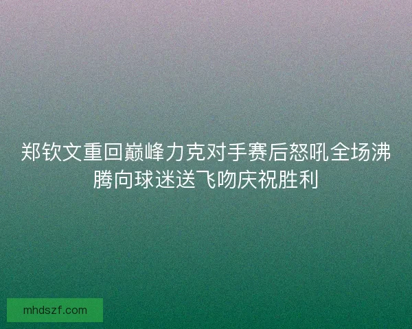 郑钦文重回巅峰力克对手赛后怒吼全场沸腾向球迷送飞吻庆祝胜利