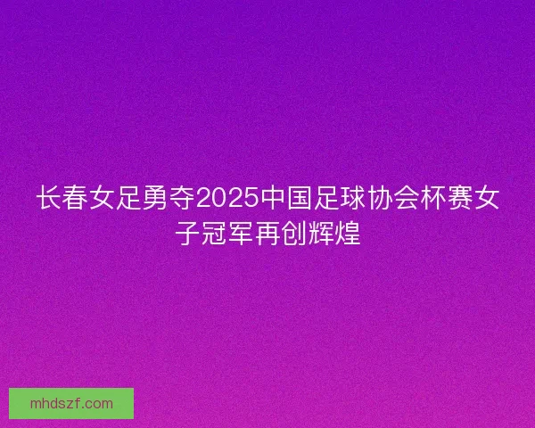长春女足勇夺2025中国足球协会杯赛女子冠军再创辉煌 长春女足勇夺2025中国足球协会杯赛女子冠军再创辉煌