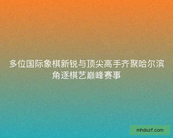 多位国际象棋新锐与顶尖高手齐聚哈尔滨角逐棋艺巅峰赛事