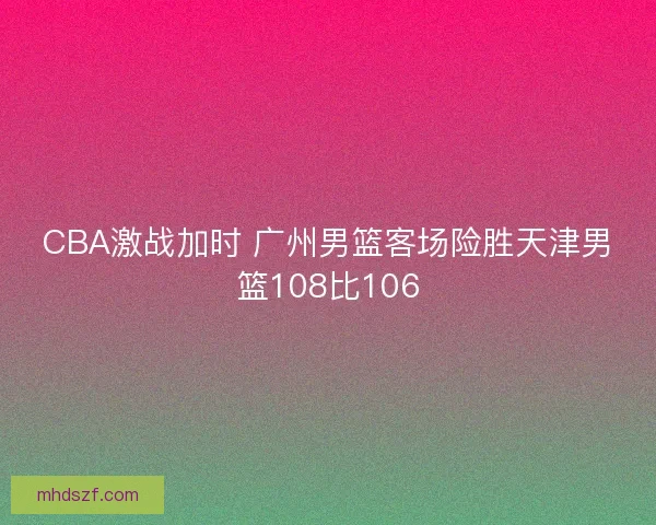 CBA激战加时 广州男篮客场险胜天津男篮108比106 CBA激战加时 广州男篮客场险胜天津男篮108比106