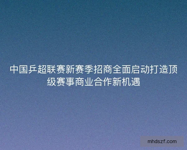 中国乒超联赛新赛季招商全面启动打造顶级赛事商业合作新机遇 中国乒超联赛新赛季招商全面启动打造顶级赛事商业合作新机遇
