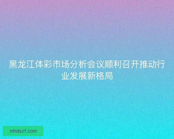 黑龙江体彩市场分析会议顺利召开推动行业发展新格局