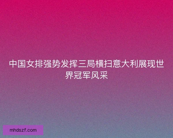 中国女排强势发挥三局横扫意大利展现世界冠军风采