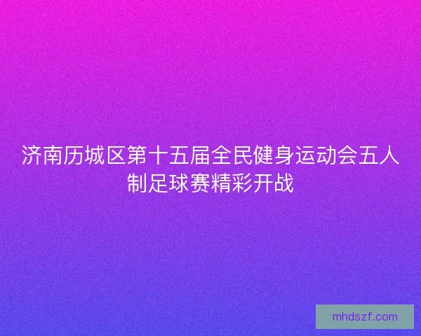 济南历城区第十五届全民健身运动会五人制足球赛精彩开战