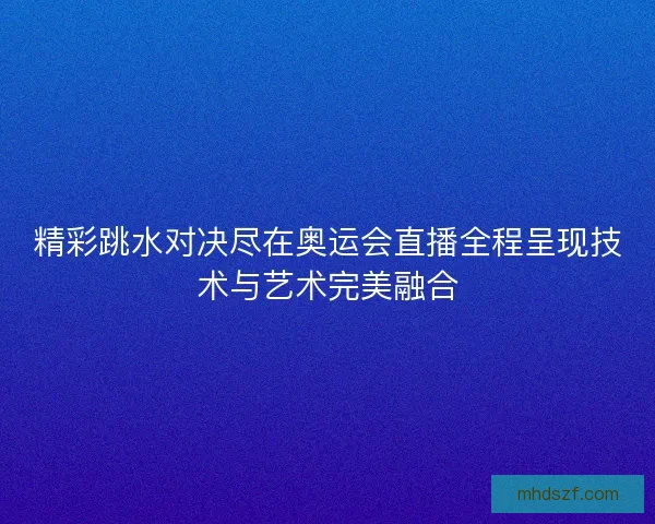 精彩跳水对决尽在奥运会直播全程呈现技术与艺术完美融合