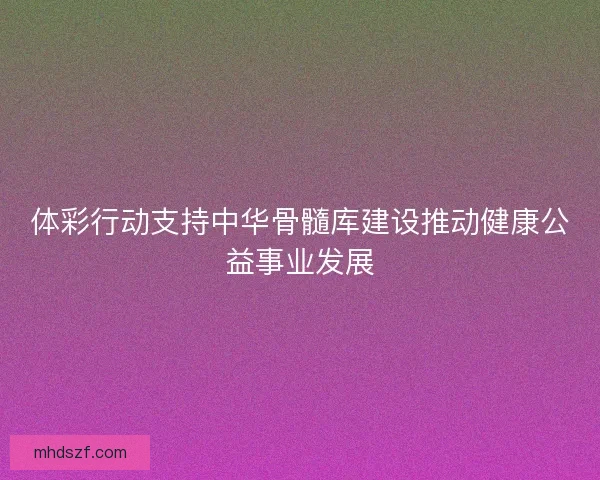 体彩行动支持中华骨髓库建设推动健康公益事业发展 体彩行动支持中华骨髓库建设推动健康公益事业发展