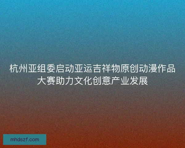 杭州亚组委启动亚运吉祥物原创动漫作品大赛助力文化创意产业发展