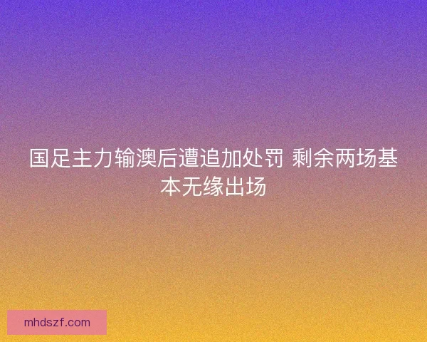 国足主力输澳后遭追加处罚 剩余两场基本无缘出场 国足主力输澳后遭追加处罚 剩余两场基本无缘出场
